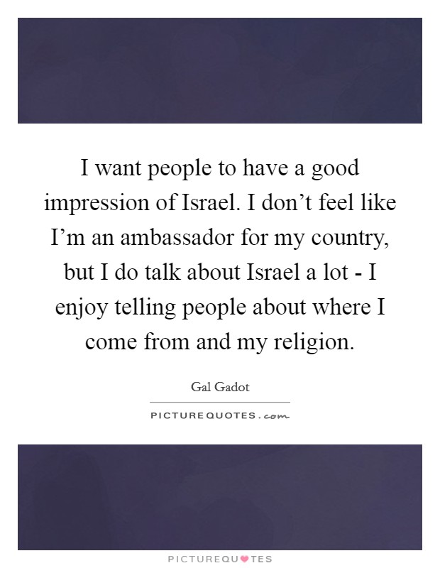 I want people to have a good impression of Israel. I don't feel like I'm an ambassador for my country, but I do talk about Israel a lot - I enjoy telling people about where I come from and my religion. Picture Quote #1