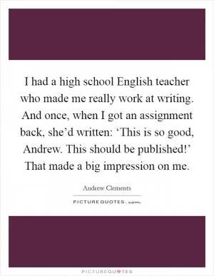 I had a high school English teacher who made me really work at writing. And once, when I got an assignment back, she’d written: ‘This is so good, Andrew. This should be published!’ That made a big impression on me Picture Quote #1