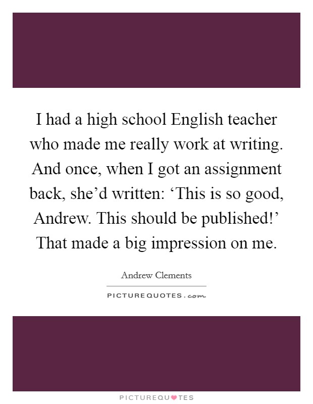 I had a high school English teacher who made me really work at writing. And once, when I got an assignment back, she'd written: ‘This is so good, Andrew. This should be published!' That made a big impression on me. Picture Quote #1