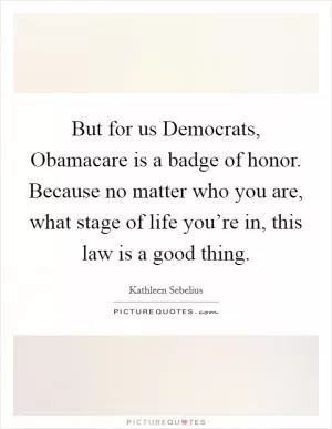 But for us Democrats, Obamacare is a badge of honor. Because no matter who you are, what stage of life you’re in, this law is a good thing Picture Quote #1