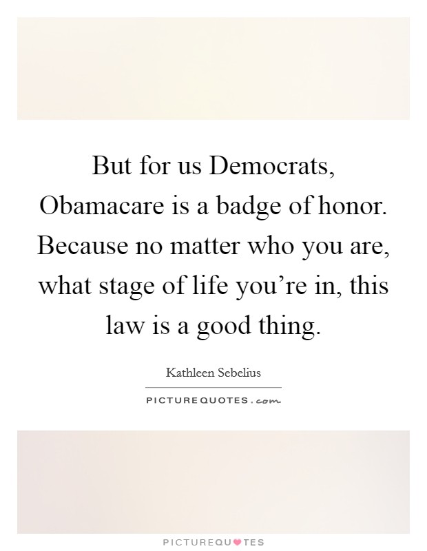 But for us Democrats, Obamacare is a badge of honor. Because no matter who you are, what stage of life you're in, this law is a good thing. Picture Quote #1