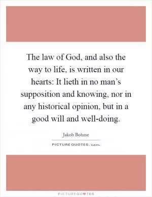 The law of God, and also the way to life, is written in our hearts: It lieth in no man’s supposition and knowing, nor in any historical opinion, but in a good will and well-doing Picture Quote #1