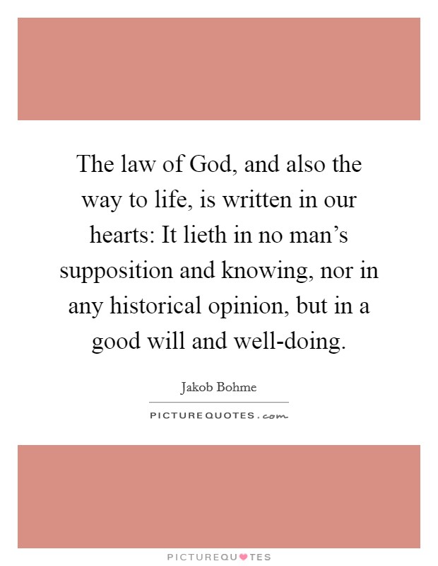 The law of God, and also the way to life, is written in our hearts: It lieth in no man's supposition and knowing, nor in any historical opinion, but in a good will and well-doing. Picture Quote #1