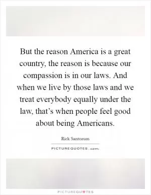 But the reason America is a great country, the reason is because our compassion is in our laws. And when we live by those laws and we treat everybody equally under the law, that’s when people feel good about being Americans Picture Quote #1