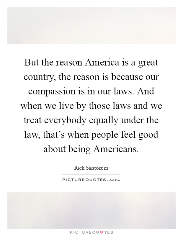 But the reason America is a great country, the reason is because our compassion is in our laws. And when we live by those laws and we treat everybody equally under the law, that's when people feel good about being Americans. Picture Quote #1