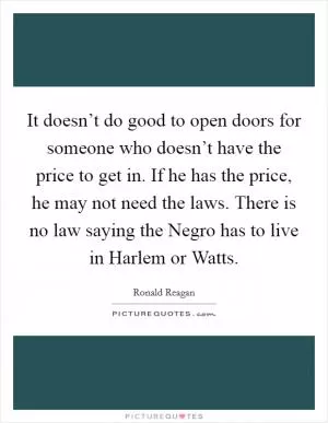 It doesn’t do good to open doors for someone who doesn’t have the price to get in. If he has the price, he may not need the laws. There is no law saying the Negro has to live in Harlem or Watts Picture Quote #1