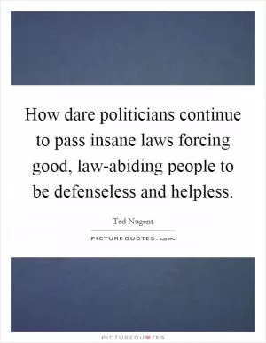How dare politicians continue to pass insane laws forcing good, law-abiding people to be defenseless and helpless Picture Quote #1