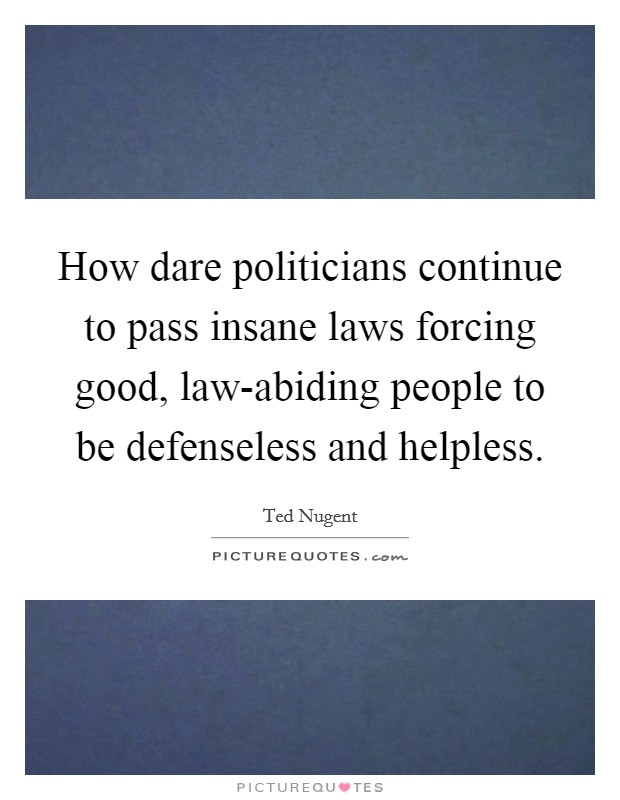How dare politicians continue to pass insane laws forcing good, law-abiding people to be defenseless and helpless. Picture Quote #1