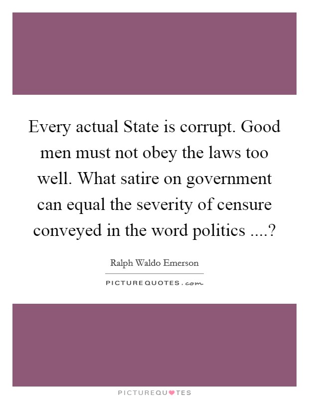 Every actual State is corrupt. Good men must not obey the laws too well. What satire on government can equal the severity of censure conveyed in the word politics ....? Picture Quote #1