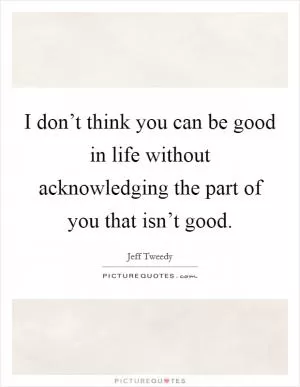 I don’t think you can be good in life without acknowledging the part of you that isn’t good Picture Quote #1