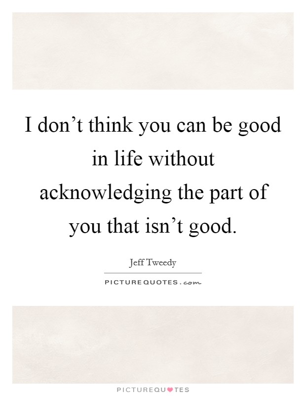I don't think you can be good in life without acknowledging the part of you that isn't good. Picture Quote #1