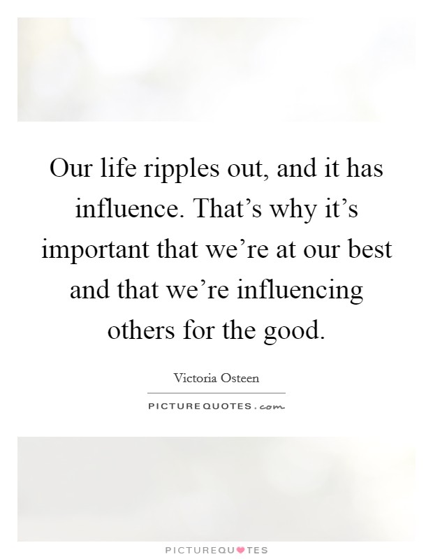 Our life ripples out, and it has influence. That's why it's important that we're at our best and that we're influencing others for the good. Picture Quote #1