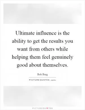 Ultimate influence is the ability to get the results you want from others while helping them feel genuinely good about themselves Picture Quote #1