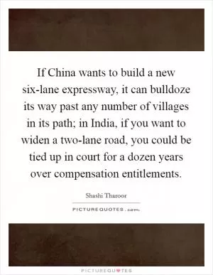 If China wants to build a new six-lane expressway, it can bulldoze its way past any number of villages in its path; in India, if you want to widen a two-lane road, you could be tied up in court for a dozen years over compensation entitlements Picture Quote #1