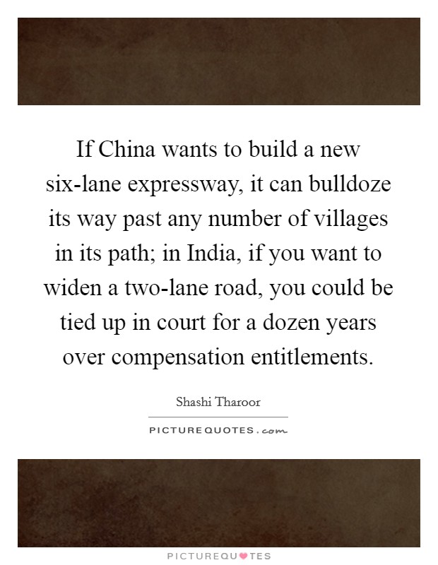 If China wants to build a new six-lane expressway, it can bulldoze its way past any number of villages in its path; in India, if you want to widen a two-lane road, you could be tied up in court for a dozen years over compensation entitlements. Picture Quote #1
