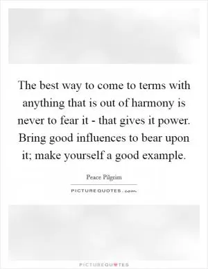 The best way to come to terms with anything that is out of harmony is never to fear it - that gives it power. Bring good influences to bear upon it; make yourself a good example Picture Quote #1