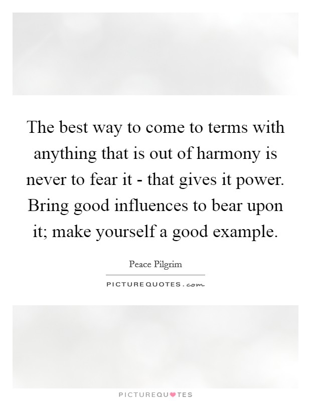 The best way to come to terms with anything that is out of harmony is never to fear it - that gives it power. Bring good influences to bear upon it; make yourself a good example. Picture Quote #1