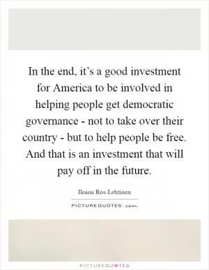 In the end, it’s a good investment for America to be involved in helping people get democratic governance - not to take over their country - but to help people be free. And that is an investment that will pay off in the future Picture Quote #1