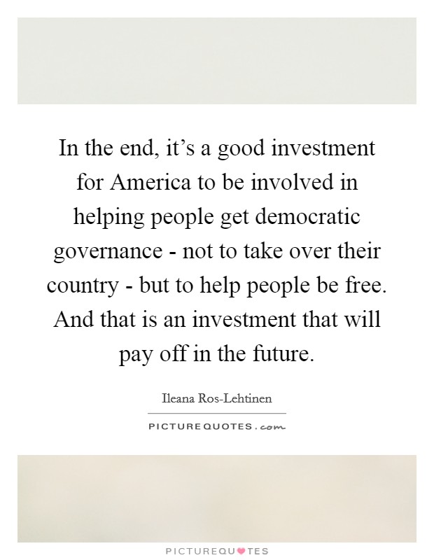 In the end, it's a good investment for America to be involved in helping people get democratic governance - not to take over their country - but to help people be free. And that is an investment that will pay off in the future. Picture Quote #1