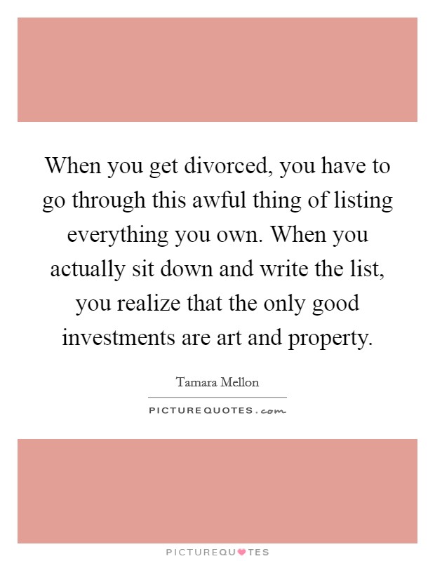 When you get divorced, you have to go through this awful thing of listing everything you own. When you actually sit down and write the list, you realize that the only good investments are art and property. Picture Quote #1