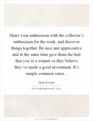 Share your enthusiasm with the collector’s enthusiasm for the work, and discover things together. Be nice and appreciative and at the same time give them the hint that you’re a winner so they believe they’ve made a good investment. It’s simple common sense Picture Quote #1