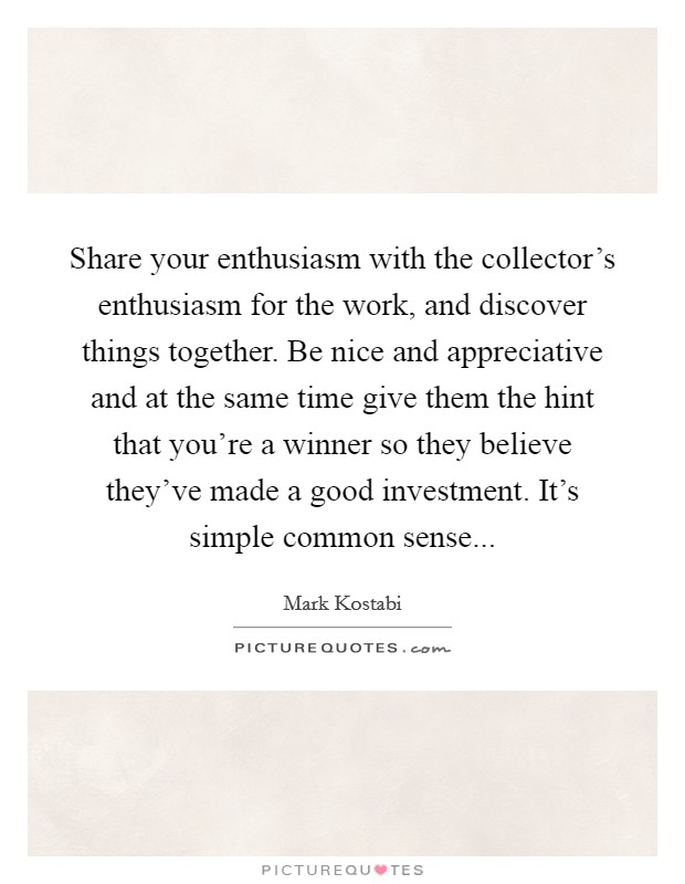 Share your enthusiasm with the collector's enthusiasm for the work, and discover things together. Be nice and appreciative and at the same time give them the hint that you're a winner so they believe they've made a good investment. It's simple common sense... Picture Quote #1