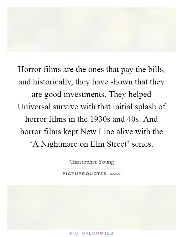 Horror films are the ones that pay the bills, and historically, they have shown that they are good investments. They helped Universal survive with that initial splash of horror films in the 1930s and  40s. And horror films kept New Line alive with the ‘A Nightmare on Elm Street' series. Picture Quote #1
