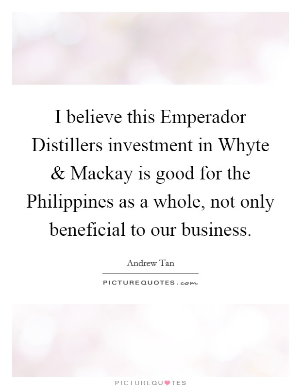 I believe this Emperador Distillers investment in Whyte and Mackay is good for the Philippines as a whole, not only beneficial to our business. Picture Quote #1