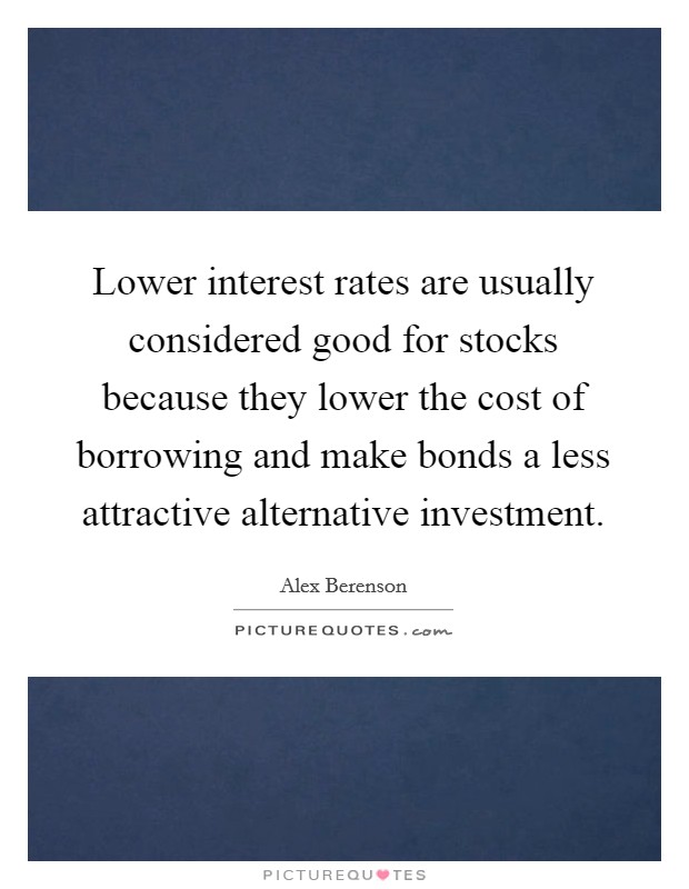 Lower interest rates are usually considered good for stocks because they lower the cost of borrowing and make bonds a less attractive alternative investment. Picture Quote #1