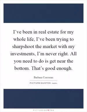 I’ve been in real estate for my whole life, I’ve been trying to sharpshoot the market with my investments, I’m never right. All you need to do is get near the bottom. That’s good enough Picture Quote #1