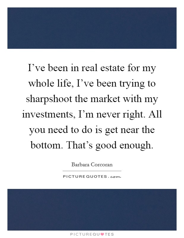 I've been in real estate for my whole life, I've been trying to sharpshoot the market with my investments, I'm never right. All you need to do is get near the bottom. That's good enough. Picture Quote #1