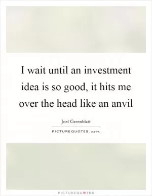 I wait until an investment idea is so good, it hits me over the head like an anvil Picture Quote #1