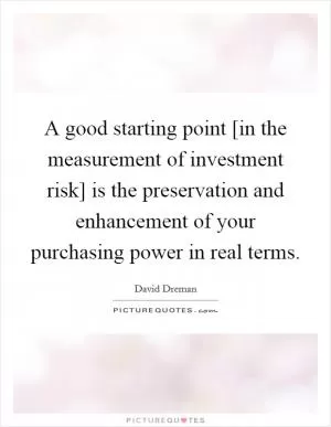 A good starting point [in the measurement of investment risk] is the preservation and enhancement of your purchasing power in real terms Picture Quote #1