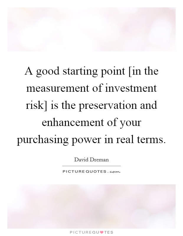 A good starting point [in the measurement of investment risk] is the preservation and enhancement of your purchasing power in real terms. Picture Quote #1