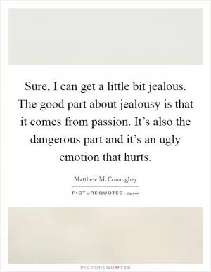 Sure, I can get a little bit jealous. The good part about jealousy is that it comes from passion. It’s also the dangerous part and it’s an ugly emotion that hurts Picture Quote #1
