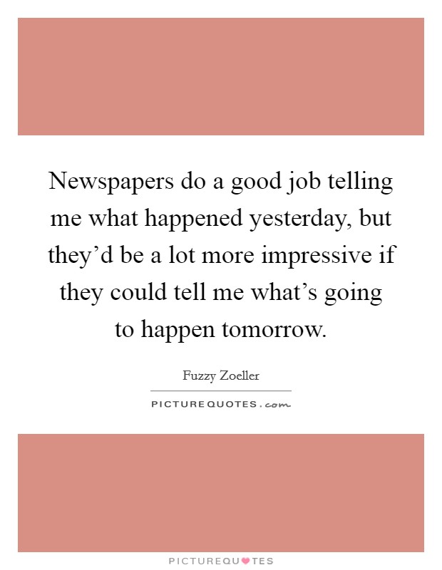 Newspapers do a good job telling me what happened yesterday, but they'd be a lot more impressive if they could tell me what's going to happen tomorrow. Picture Quote #1
