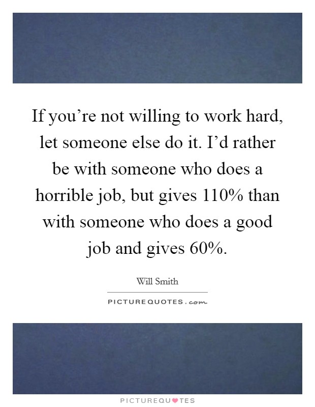 If you're not willing to work hard, let someone else do it. I'd rather be with someone who does a horrible job, but gives 110% than with someone who does a good job and gives 60%. Picture Quote #1