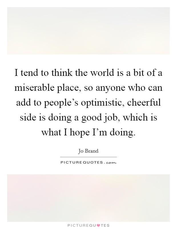 I tend to think the world is a bit of a miserable place, so anyone who can add to people's optimistic, cheerful side is doing a good job, which is what I hope I'm doing. Picture Quote #1