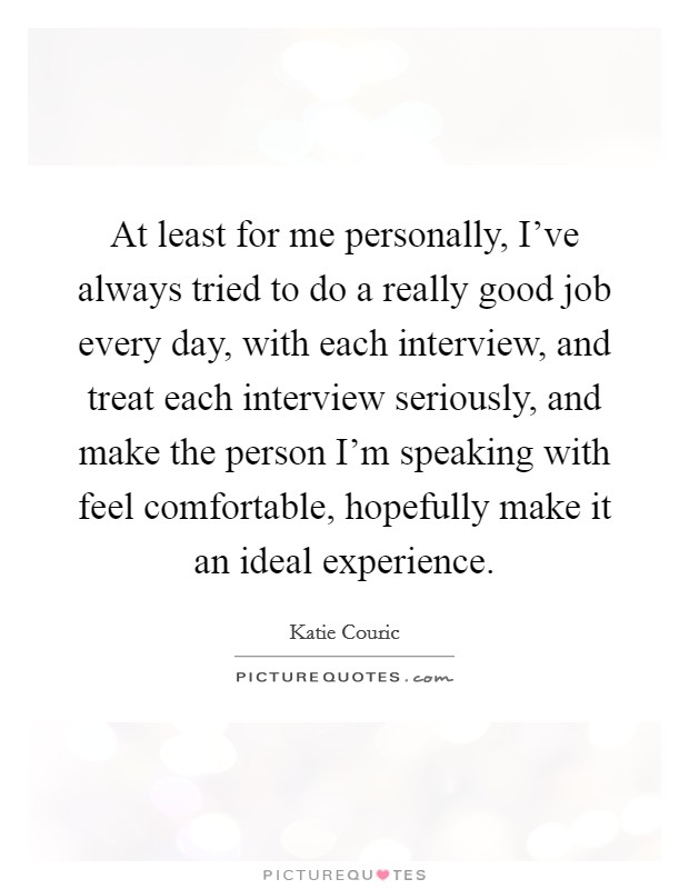 At least for me personally, I've always tried to do a really good job every day, with each interview, and treat each interview seriously, and make the person I'm speaking with feel comfortable, hopefully make it an ideal experience. Picture Quote #1