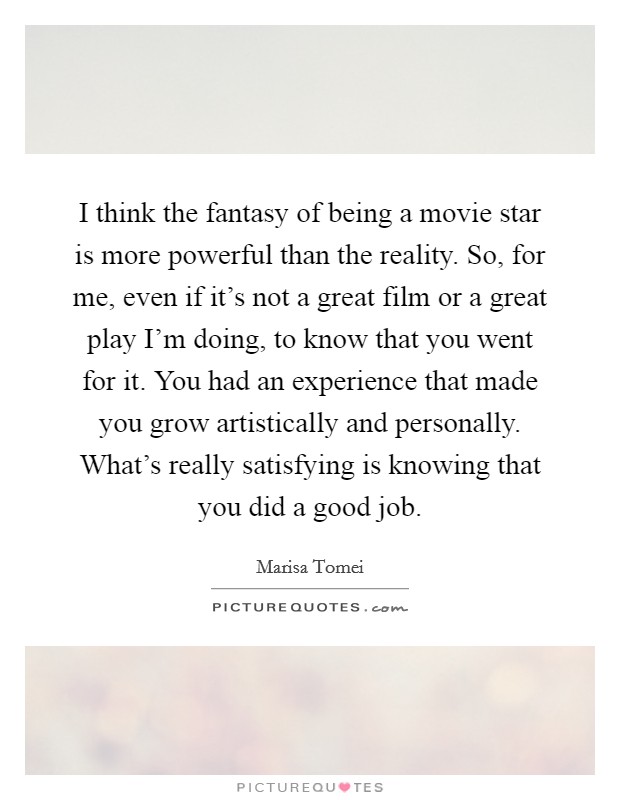 I think the fantasy of being a movie star is more powerful than the reality. So, for me, even if it's not a great film or a great play I'm doing, to know that you went for it. You had an experience that made you grow artistically and personally. What's really satisfying is knowing that you did a good job. Picture Quote #1
