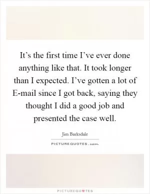 It’s the first time I’ve ever done anything like that. It took longer than I expected. I’ve gotten a lot of E-mail since I got back, saying they thought I did a good job and presented the case well Picture Quote #1