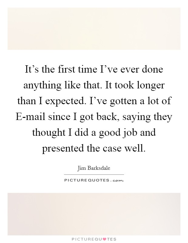 It's the first time I've ever done anything like that. It took longer than I expected. I've gotten a lot of E-mail since I got back, saying they thought I did a good job and presented the case well. Picture Quote #1