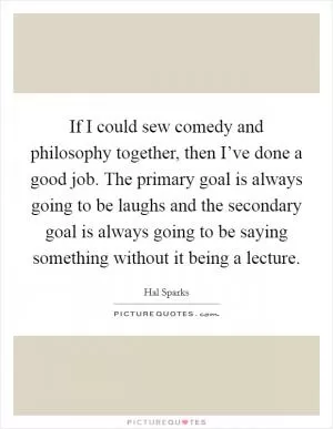 If I could sew comedy and philosophy together, then I’ve done a good job. The primary goal is always going to be laughs and the secondary goal is always going to be saying something without it being a lecture Picture Quote #1