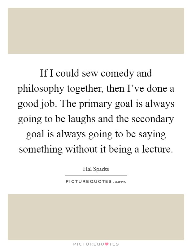 If I could sew comedy and philosophy together, then I've done a good job. The primary goal is always going to be laughs and the secondary goal is always going to be saying something without it being a lecture. Picture Quote #1