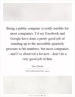 Being a public company is really terrible for most companies. I’d say Facebook and Google have done a pretty good job of standing up to the incredible quarterly pressure to hit numbers, but most companies - and I’ve observed a lot now - don’t do a very good job of that Picture Quote #1