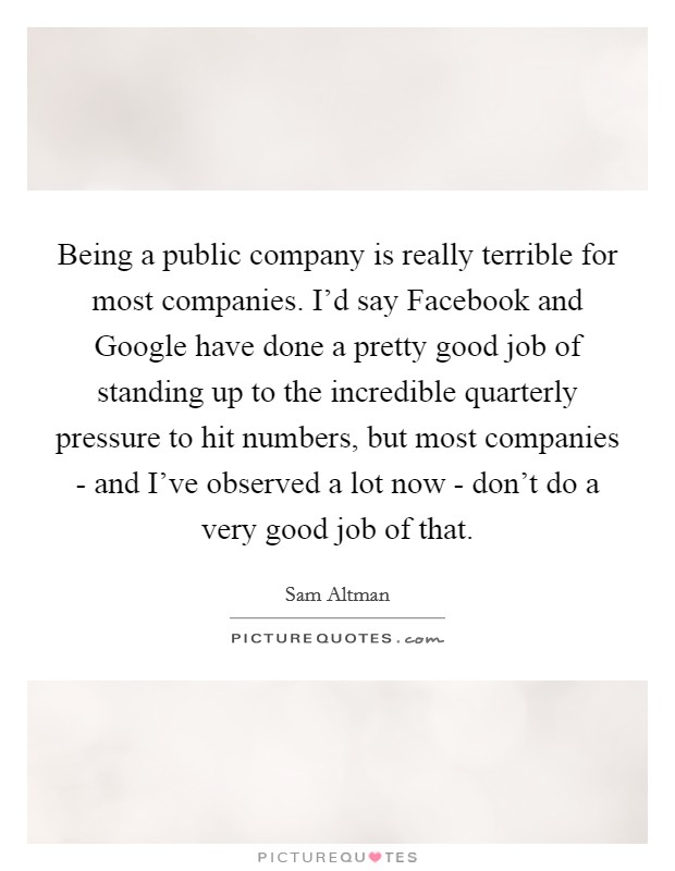 Being a public company is really terrible for most companies. I'd say Facebook and Google have done a pretty good job of standing up to the incredible quarterly pressure to hit numbers, but most companies - and I've observed a lot now - don't do a very good job of that. Picture Quote #1