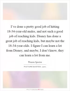 I’ve done a pretty good job of hitting 18-34-year-old males, and not such a good job of reaching kids. Disney has done a great job of reaching kids, but maybe not the 18-34-year-olds. I figure I can learn a lot from Disney, and maybe, I don’t know, they can learn a lot from me Picture Quote #1