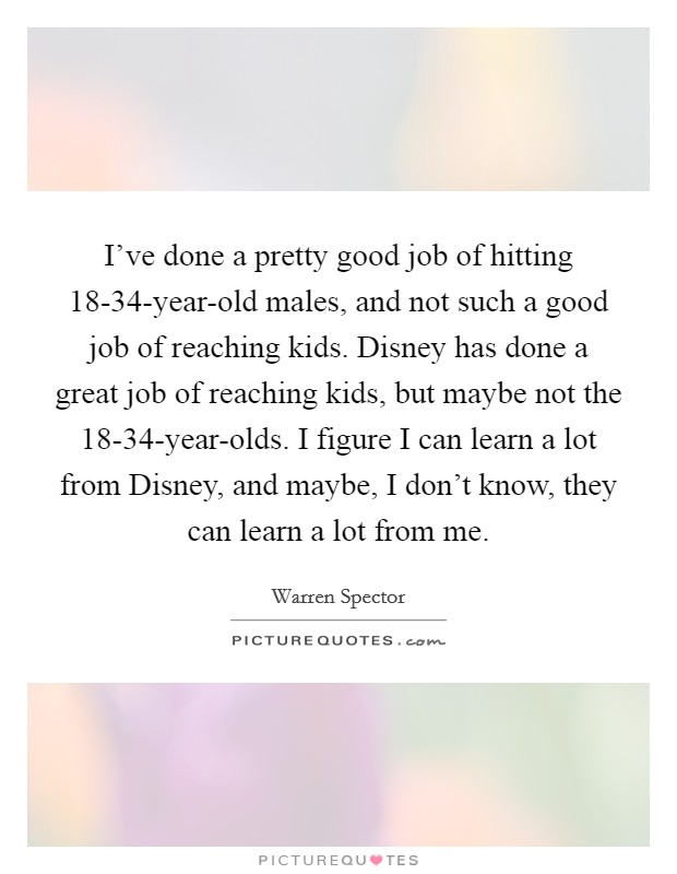I've done a pretty good job of hitting 18-34-year-old males, and not such a good job of reaching kids. Disney has done a great job of reaching kids, but maybe not the 18-34-year-olds. I figure I can learn a lot from Disney, and maybe, I don't know, they can learn a lot from me. Picture Quote #1