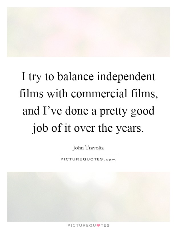 I try to balance independent films with commercial films, and I've done a pretty good job of it over the years. Picture Quote #1