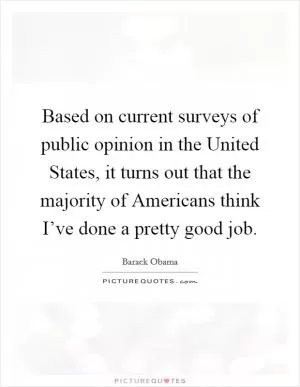 Based on current surveys of public opinion in the United States, it turns out that the majority of Americans think I’ve done a pretty good job Picture Quote #1